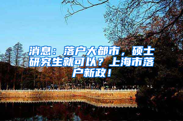 消息：落户大都市，硕士研究生就可以？上海市落户新政！