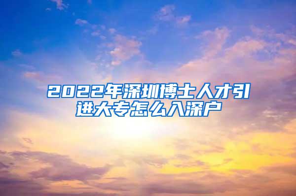 2022年深圳博士人才引进大专怎么入深户