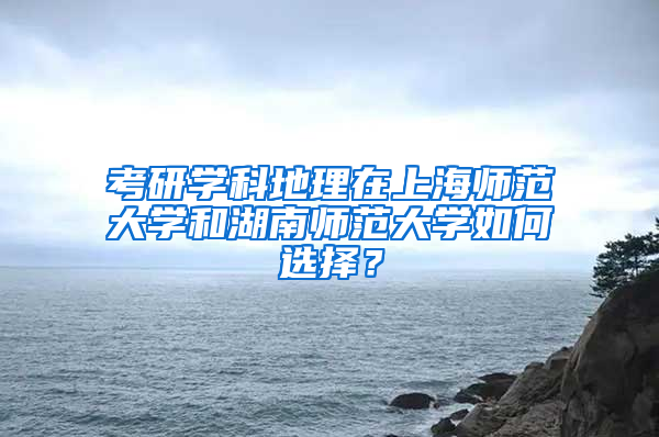 考研学科地理在上海师范大学和湖南师范大学如何选择？