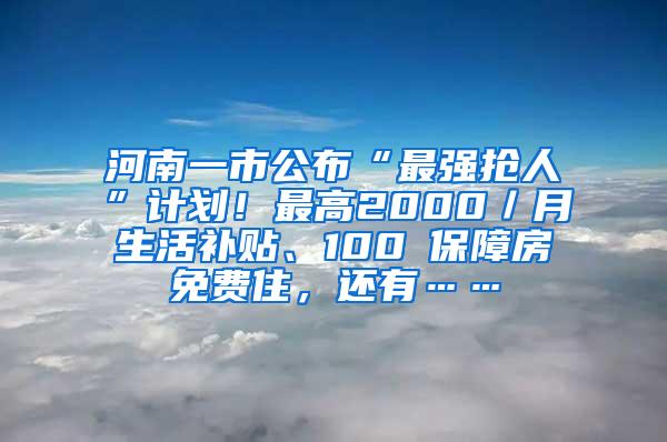 河南一市公布“最强抢人”计划！最高2000／月生活补贴、100㎡保障房免费住，还有……