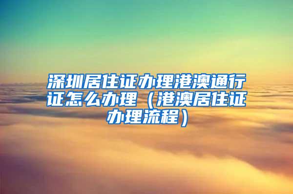 深圳居住证办理港澳通行证怎么办理（港澳居住证办理流程）