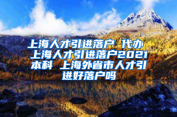 上海人才引进落户 代办 上海人才引进落户2021本科 上海外省市人才引进好落户吗