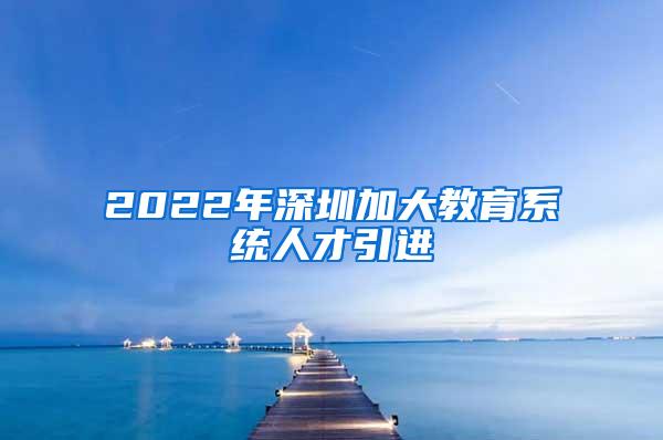 2022年深圳加大教育系统人才引进