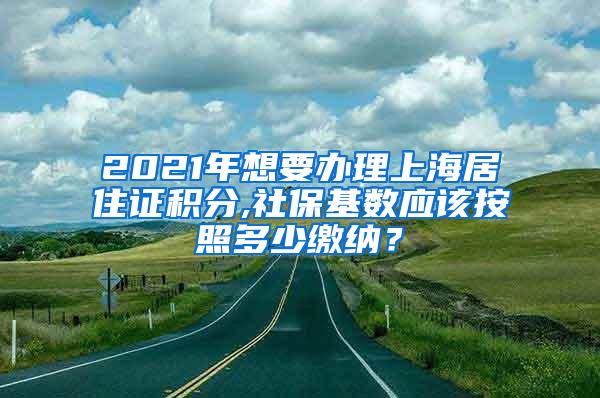 2021年想要办理上海居住证积分,社保基数应该按照多少缴纳？