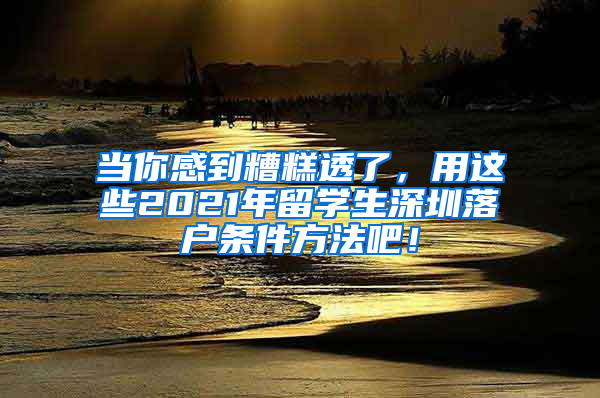 当你感到糟糕透了，用这些2021年留学生深圳落户条件方法吧！