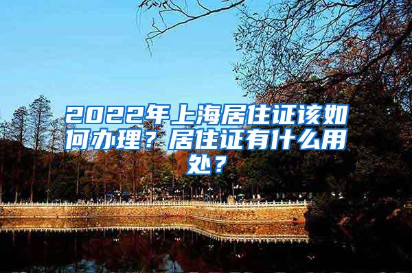 2022年上海居住证该如何办理？居住证有什么用处？