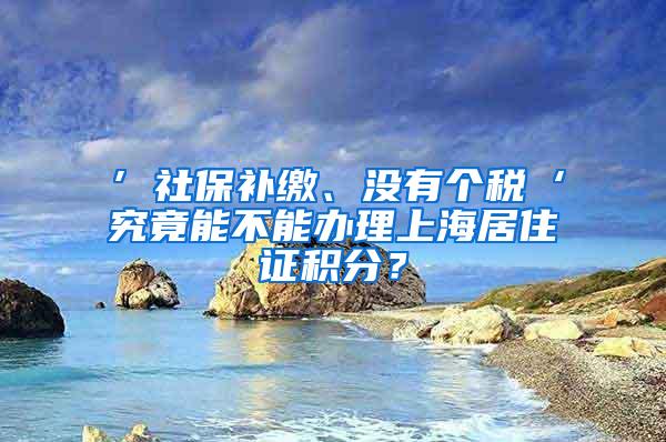 ’社保补缴、没有个税‘究竟能不能办理上海居住证积分？