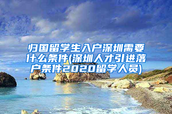 归国留学生入户深圳需要什么条件(深圳人才引进落户条件2020留学人员)