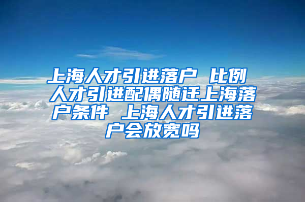 上海人才引进落户 比例 人才引进配偶随迁上海落户条件 上海人才引进落户会放宽吗