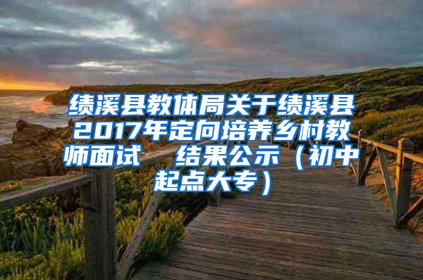 绩溪县教体局关于绩溪县2017年定向培养乡村教师面试  结果公示（初中起点大专）