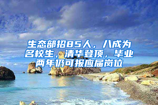 生态部招85人，八成为名校生，清华登顶，毕业两年仍可报应届岗位