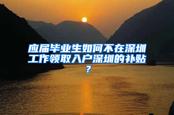 应届毕业生如何不在深圳工作领取入户深圳的补贴？