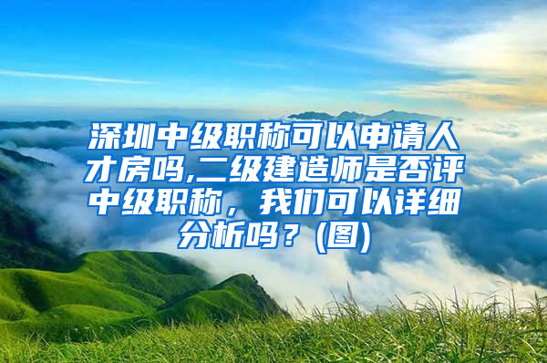 深圳中级职称可以申请人才房吗,二级建造师是否评中级职称，我们可以详细分析吗？(图)