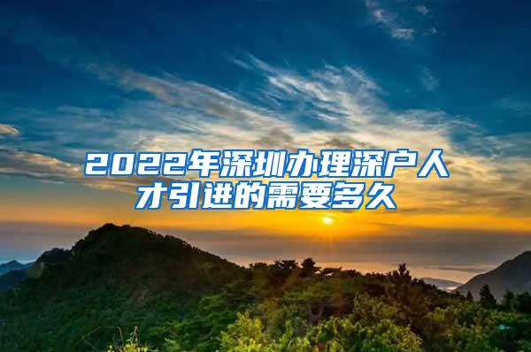 2022年深圳办理深户人才引进的需要多久