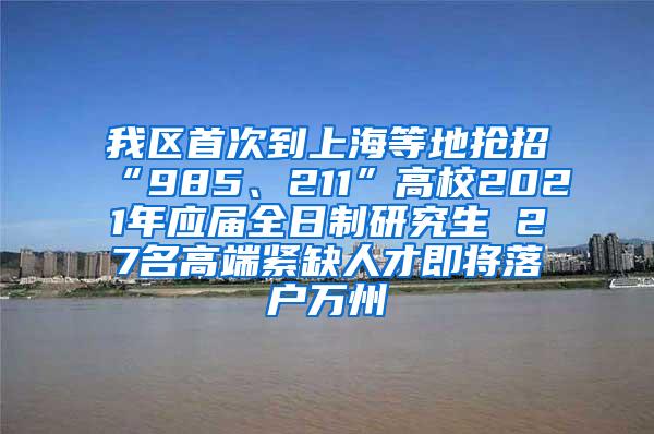 我区首次到上海等地抢招“985、211”高校2021年应届全日制研究生 27名高端紧缺人才即将落户万州