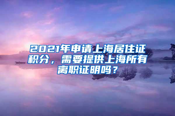 2021年申请上海居住证积分，需要提供上海所有离职证明吗？