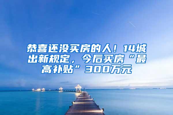 恭喜还没买房的人！14城出新规定，今后买房“最高补贴”300万元