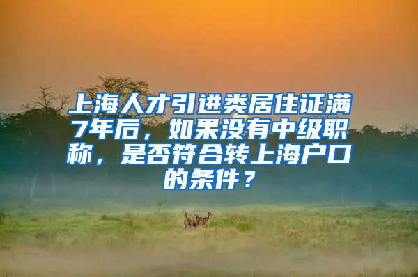 上海人才引进类居住证满7年后，如果没有中级职称，是否符合转上海户口的条件？