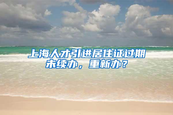 上海人才引进居住证过期未续办，重新办？