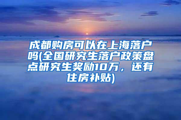 成都购房可以在上海落户吗(全国研究生落户政策盘点研究生奖励10万，还有住房补贴)