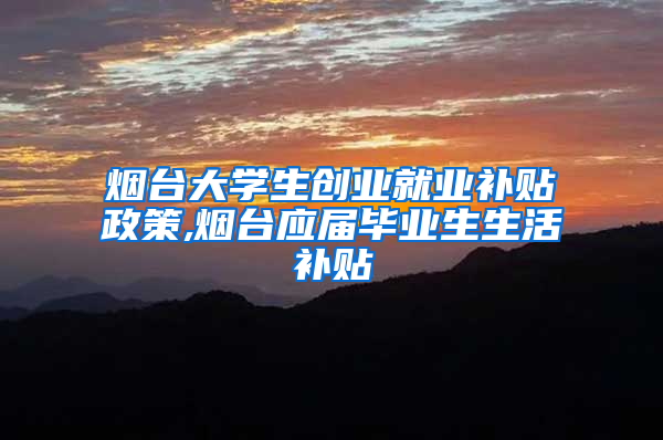 烟台大学生创业就业补贴政策,烟台应届毕业生生活补贴