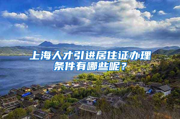 上海人才引进居住证办理条件有哪些呢？