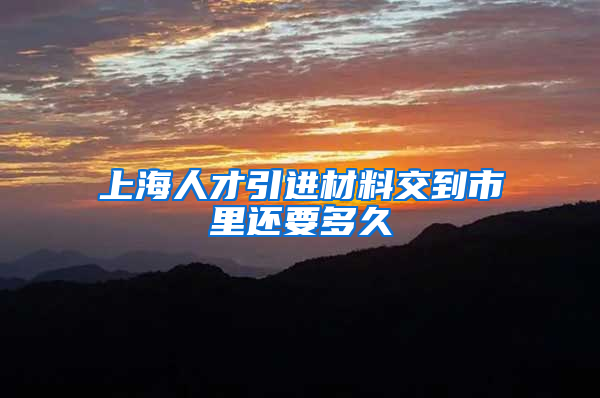 上海人才引进材料交到市里还要多久