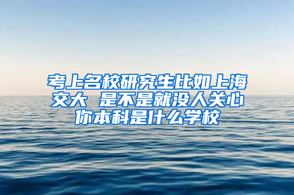 考上名校研究生比如上海交大 是不是就没人关心你本科是什么学校