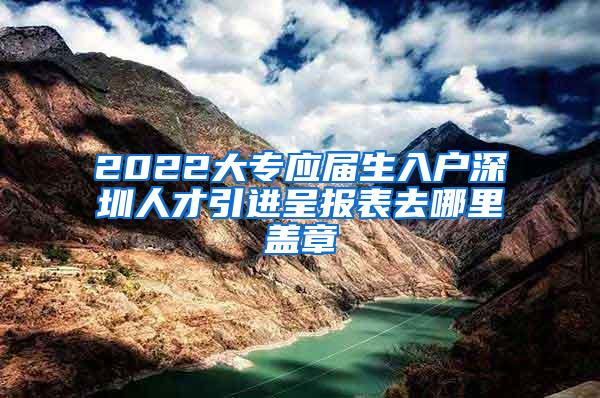 2022大专应届生入户深圳人才引进呈报表去哪里盖章