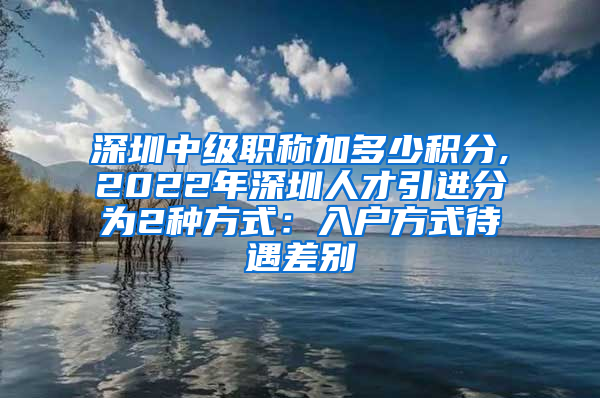 深圳中级职称加多少积分,2022年深圳人才引进分为2种方式：入户方式待遇差别