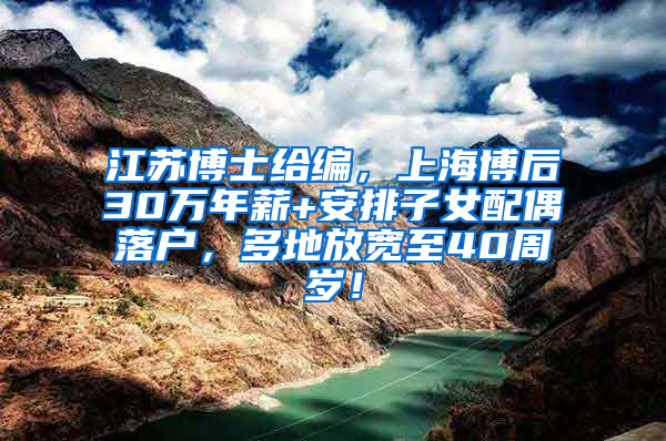 江苏博士给编，上海博后30万年薪+安排子女配偶落户，多地放宽至40周岁！