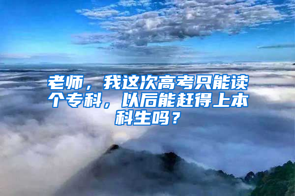 老师，我这次高考只能读个专科，以后能赶得上本科生吗？