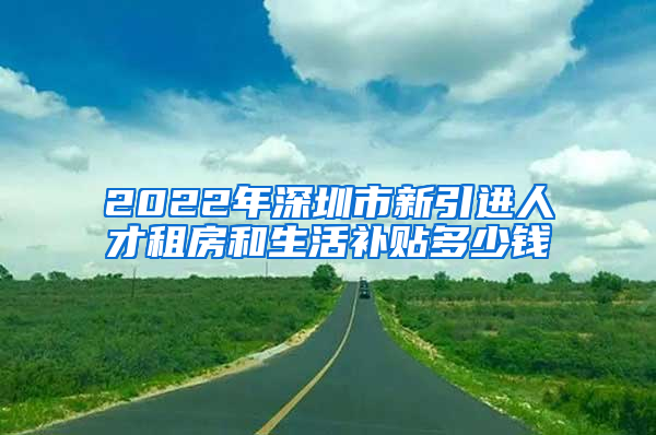 2022年深圳市新引进人才租房和生活补贴多少钱