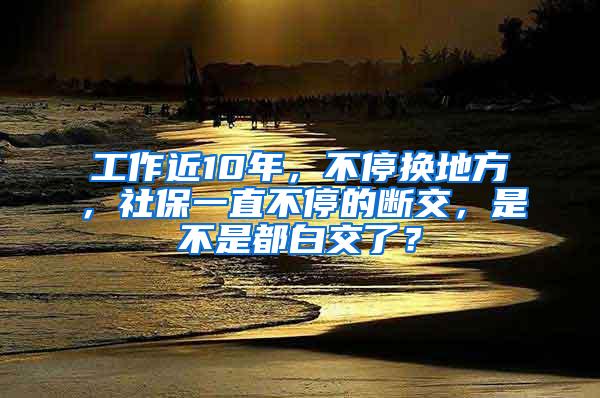 工作近10年，不停换地方，社保一直不停的断交，是不是都白交了？