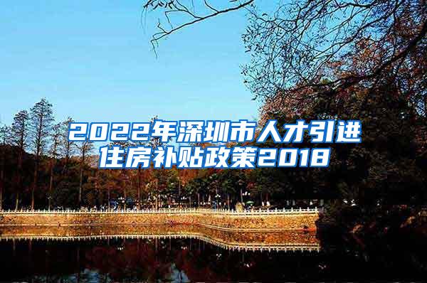 2022年深圳市人才引进住房补贴政策2018