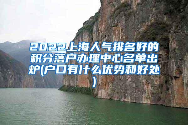 2022上海人气排名好的积分落户办理中心名单出炉(户口有什么优势和好处)