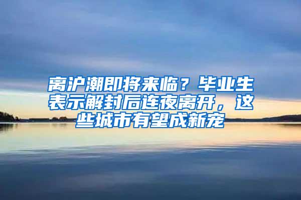 离沪潮即将来临？毕业生表示解封后连夜离开，这些城市有望成新宠