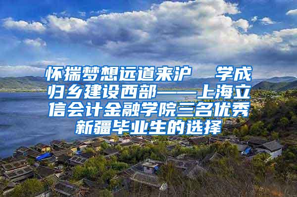 怀揣梦想远道来沪  学成归乡建设西部——上海立信会计金融学院三名优秀新疆毕业生的选择