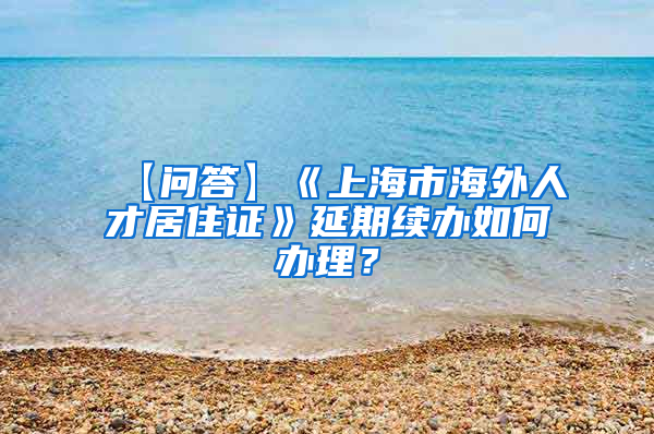 【问答】《上海市海外人才居住证》延期续办如何办理？