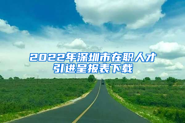 2022年深圳市在职人才引进呈报表下载