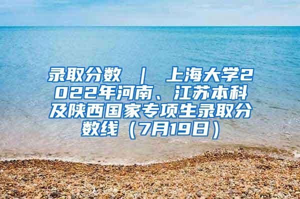 录取分数 ｜ 上海大学2022年河南、江苏本科及陕西国家专项生录取分数线（7月19日）