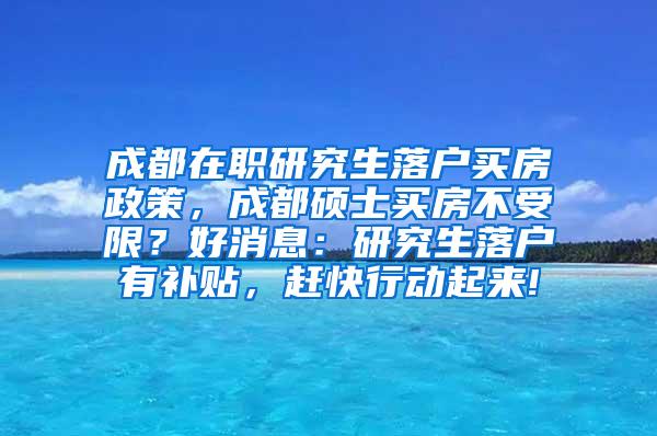 成都在职研究生落户买房政策，成都硕士买房不受限？好消息：研究生落户有补贴，赶快行动起来!