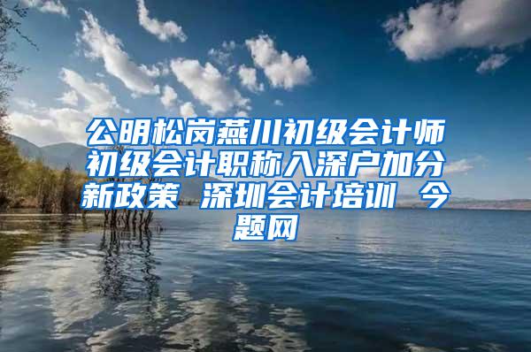 公明松岗燕川初级会计师初级会计职称入深户加分新政策 深圳会计培训 今题网