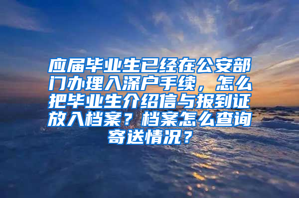 应届毕业生已经在公安部门办理入深户手续，怎么把毕业生介绍信与报到证放入档案？档案怎么查询寄送情况？