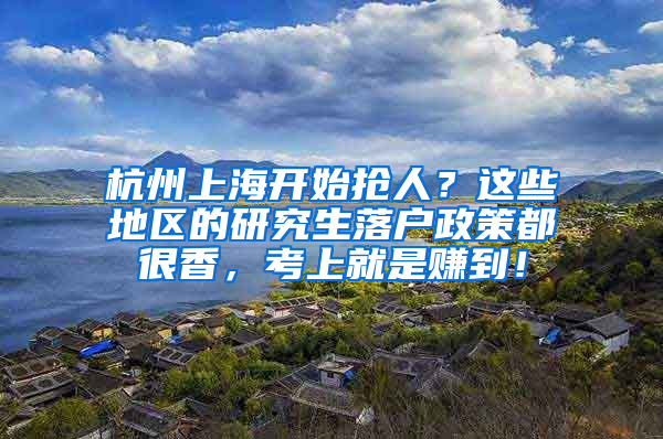 杭州上海开始抢人？这些地区的研究生落户政策都很香，考上就是赚到！