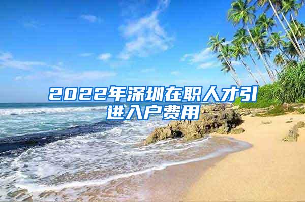 2022年深圳在职人才引进入户费用