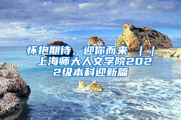 怀抱期待，迎你而来 ｜｜ 上海师大人文学院2022级本科迎新篇