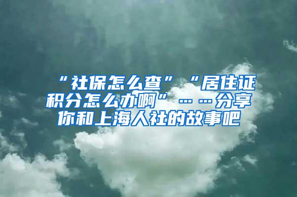 “社保怎么查”“居住证积分怎么办啊”……分享你和上海人社的故事吧