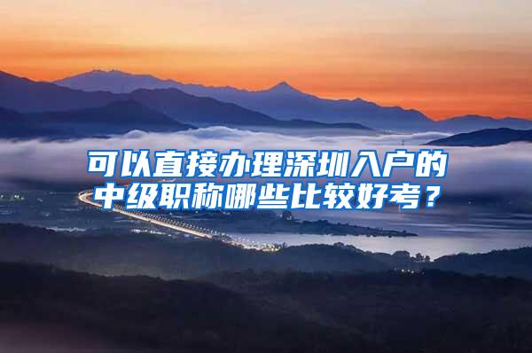 可以直接办理深圳入户的中级职称哪些比较好考？