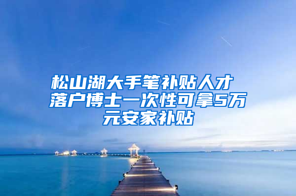 松山湖大手笔补贴人才 落户博士一次性可拿5万元安家补贴